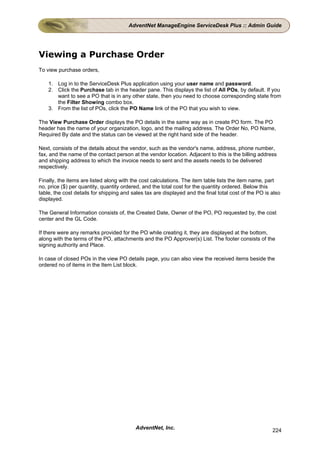 AdventNet ManageEngine ServiceDesk Plus :: Admin Guide




Viewing a Purchase Order
To view purchase orders,

    1. Log in to the ServiceDesk Plus application using your user name and password.
    2. Click the Purchase tab in the header pane. This displays the list of All POs, by default. If you
       want to see a PO that is in any other state, then you need to choose corresponding state from
       the Filter Showing combo box.
    3. From the list of POs, click the PO Name link of the PO that you wish to view.

The View Purchase Order displays the PO details in the same way as in create PO form. The PO
header has the name of your organization, logo, and the mailing address. The Order No, PO Name,
Required By date and the status can be viewed at the right hand side of the header.

Next, consists of the details about the vendor, such as the vendor's name, address, phone number,
fax, and the name of the contact person at the vendor location. Adjacent to this is the billing address
and shipping address to which the invoice needs to sent and the assets needs to be delivered
respectively.

Finally, the items are listed along with the cost calculations. The item table lists the item name, part
no, price ($) per quantity, quantity ordered, and the total cost for the quantity ordered. Below this
table, the cost details for shipping and sales tax are displayed and the final total cost of the PO is also
displayed.

The General Information consists of, the Created Date, Owner of the PO, PO requested by, the cost
center and the GL Code.

If there were any remarks provided for the PO while creating it, they are displayed at the bottom,
along with the terms of the PO, attachments and the PO Approver(s) List. The footer consists of the
signing authority and Place.

In case of closed POs in the view PO details page, you can also view the received items beside the
ordered no of items in the Item List block.




                                          AdventNet, Inc.                                              224
 