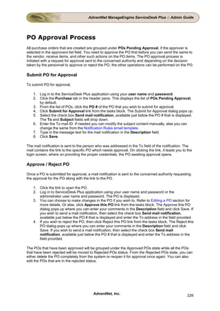 AdventNet ManageEngine ServiceDesk Plus :: Admin Guide




PO Approval Process
All purchase orders that are created are grouped under POs Pending Approval, if the approver is
selected in the approvers list field. You need to approve the PO first before you can send the same to
the vendor, receive items, and other such actions on the PO items. The PO approval process is
initiated with a request for approval sent to the concerned authority and depending on the decision
taken by the personnel to approve or reject the PO, the other operations can be performed on the PO.

Submit PO for Approval

To submit PO for approval,

    1. Log in to the ServiceDesk Plus application using your user name and password.
    2. Click the Purchase tab in the header pane. This displays the list of POs Pending Approval,
       by default.
    3. From the list of POs, click the PO # of the PO that you wish to submit for approval.
    4. Click Submit for Approval link from the tasks block. The Submit for Approval dialog pops up.
    5. Select the check box Send mail notification, available just below the PO # that is displayed.
       The To and Subject fields will drop down.
    6. Enter the To mail ID. If needed you can modify the subject content manually, else you can
       change the same from the Notification Rules email template.
    7. Type in the message text for the mail notification in the Description field.
    8. Click Save.

The mail notification is sent to the person who was addressed in the To field of the notification. The
mail contains the link to the specific PO which needs approval. On clicking the link, it leads you to the
login screen, where on providing the proper credentials, the PO awaiting approval opens.

Approve / Reject PO

Once a PO is submitted for approval, a mail notification is sent to the concerned authority requesting
the approval for the PO along with the link to the PO.

    1. Click the link to open the PO.
    2. Log in to ServiceDesk Plus application using your user name and password or the
       administrator user name and password. The PO is displayed.
    3. You can choose to make changes in the PO if you wish to. Refer to Editing a PO section for
       more details. Or else, click Approve this PO link from the tasks block. The Approve this PO
       dialog pops up where you can enter your comments in the Description field and click Save. If
       you wish to send a mail notification, then select the check box Send mail notification,
       available just below the PO # that is displayed and enter the To address in the field provided.
    4. If you wish to reject the PO, then click Reject this PO link from the tasks block. The Reject this
       PO dialog pops up where you can enter your comments in the Description field and click
       Save. If you wish to send a mail notification, then select the check box Send mail
       notification, available just below the PO # that is displayed and enter the To address in the
       field provided.

The POs that have been approved will be grouped under the Approved POs state while all the POs
that have been rejected will be moved to Rejected POs status. From the Rejected POs state, you can
either delete the PO completely from the system or reopen it for approval once again. You can also
edit the POs that are in the rejected status.




                                          AdventNet, Inc.                                             226
 