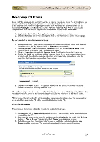AdventNet ManageEngine ServiceDesk Plus :: Admin Guide




Receiving PO Items
Once the PO is approved, it is sent to the vendor to receive the ordered items. The ordered items can
be received either partially or completely from the vendor. In both the cases you can have the receipt
of the received items. On receiving the partial items from the vendor the purchase order can be
marked as Partially Received and moved under Partially Received POs. And on receiving the
complete items from the vendor, the purchase order can be moved under Closed POs.

    1. Log in to the ServiceDesk Plus application using your user name and password.
    2. Click the Purchase tab in the header pane. This opens the Purchase Order list view page.

To mark partially or completely receive items,

    1. From the Purchase Order list view page select the corresponding filter option from the Filter
       Showing combo box. By default, the list of All POs will be displayed.
    2. Select Approved POs from the Filter Showing combo box. Click the PO # Name for the
       received items. This opens View Purchase Order page.
    3. Click on the Actions tab and click Receive Items. The Receive Items dialog pops up.
    4. Enable the check box beside each of the received items. If only a part of the ordered items
       are delivered, then click the quantity of the item which is partially received and enter the
       quantities that have been received as shown below,




    5. Click Receive Items button. This updates the PO with the Received Quantity value and
       moves the PO under Partially Received POs.

When a future shipment arrives, you can follow the above process to update the quantity of items that
have been delivered. Once all the items have been received, the PO moves to the closed status.

All the received items from the PO will be added as resources automatically. And the resources that
are created from a particular PO will be associated to that particular PO.

Associated Assets

The purchased items received can be viewed and associated to groups.

    1. Click Actions tab -> Associated Assets link option. This will display all the assets that were
       created from the PO.
    2. Associate the assets to the group by enabling the check box beside the asset. Click Actions
       button --> Add to Group. This opens the Add Resource(s) to pop up window.
    3. Select the group from the existing list of groups or enable the radio button beside New
       Group, to add a new group. The asset gets associated to the corresponding group.




                                        AdventNet, Inc.                                           227
 