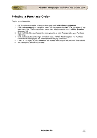 AdventNet ManageEngine ServiceDesk Plus :: Admin Guide




Printing a Purchase Order
To print a purchase order,

    1. Log in to the ServiceDesk Plus application using your user name and password.
    2. Click the Purchase tab in the header pane. This displays the list of All POs , by default. If you
       want to print the POs from a different status, then select the status from the Filter Showing
       drop down list.
    3. Click the PO # of the purchase order which you wish to print. This opens the View Purchase
       order page.
    4. Click Actions button on the right of the task block --> Print Preview option. The Purchase
       Order details are displayed in a printable format in a pop-up window.
    5. Click Ctrl + P keys (OR) click Print from the browser menu to print the purchase order details.
    6. Set the required options and click Ok.




                                         AdventNet, Inc.                                            228
 