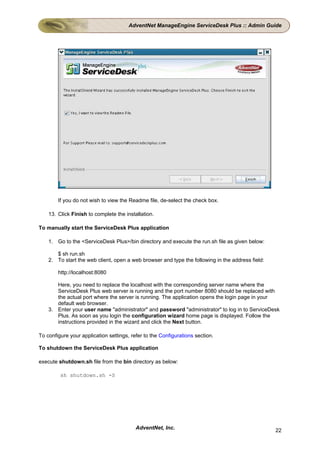 AdventNet ManageEngine ServiceDesk Plus :: Admin Guide




        If you do not wish to view the Readme file, de-select the check box.

    13. Click Finish to complete the installation.

To manually start the ServiceDesk Plus application

    1. Go to the <ServiceDesk Plus>/bin directory and execute the run.sh file as given below:

       $ sh run.sh
    2. To start the web client, open a web browser and type the following in the address field:

        http://localhost:8080

       Here, you need to replace the localhost with the corresponding server name where the
       ServiceDesk Plus web server is running and the port number 8080 should be replaced with
       the actual port where the server is running. The application opens the login page in your
       default web browser.
    3. Enter your user name "administrator" and password "administrator" to log in to ServiceDesk
       Plus. As soon as you login the configuration wizard home page is displayed. Follow the
       instructions provided in the wizard and click the Next button.

To configure your application settings, refer to the Configurations section.

To shutdown the ServiceDesk Plus application

execute shutdown.sh file from the bin directory as below:

         sh shutdown.sh -S




                                          AdventNet, Inc.                                         22
 