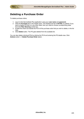 AdventNet ManageEngine ServiceDesk Plus :: Admin Guide




Deleting a Purchase Order
To delete purchase orders,

    1. Log in to the ServiceDesk Plus application using your user name and password.
    2. Click the Purchase tab in the header pane. This displays the list of All POs, by default. If you
       want to delete PO that is in any other state, then you need to choose corresponding state
       from the Filter Showing combo box.
    3. Enable the check box beside the PO # of the purchase order that you wish to delete, in the list
       view.
    4. Click Delete button. The PO gets deleted from the available list.

You can also delete individual POs by clicking the PO # and entering the PO details view. Click
Actions button --> Delete Purchase Order option.




                                         AdventNet, Inc.                                           229
 