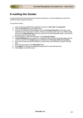 AdventNet ManageEngine ServiceDesk Plus :: Admin Guide




E-mailing the Vendor
On approving the Purchase Order by the concern technicians, an e-mail notification is sent to the
vendor on the purchase of the items.

To e-mail the vendor,

    1. Log in to the ServiceDesk Plus application using your user name and password.
    2. Click the Purchase tab in the header pane.
    3. In the list of outstanding POs displayed, click the Purchase Order ID for which the e-mail
       needs to be sent. If you wish to notify a vendor of a purchase order that is in a different state,
       then from the Filter Showing combo box, select the corresponding filter option, and click the
       purchase order ID that you need.
    4. On the right side, under the tasks block, click E-mail the Vendor.
    5. A Send Notification form is opened in a separate window with the To address filled with the
       vendor's e-mail ID. The Subject reads as Notification for Purchase Order id <number>.
    6. If you want to send the same notification to anyone else, then add their e-mail ID in the CC
       field.
    7. Enter the mail content in the Description field.
    8. Click Submit. A message is displayed saying that the e-mail has been sent.
    9. Click Close to close the window.




                                          AdventNet, Inc.                                             231
 