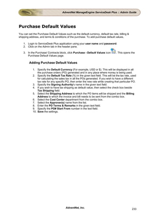 AdventNet ManageEngine ServiceDesk Plus :: Admin Guide




Purchase Default Values
You can set the Purchase Default Values such as the default currency, default tax rate, billing &
shipping address, and terms & conditions of the purchase. To add purchase default values,

    1. Login to ServiceDesk Plus application using your user name and password.
    2. Click on the Admin tab in the header pane.

    3. In the Purchase/ Contracts block, click Purchase - Default Values icon         . This opens the
       Purchase Default Values page.

         Adding Purchase Default Values

            1. Specify the Default Currency (For example, USD or $). This will be displayed in all
                the purchase orders (PO) generated and in any place where money is being used.
            2. Specify the Default Tax Rate (%) in the given text field. This will be the tax rate, used
                for calculating the sales tax in all the POs generated. If you wish to have a different
                tax rate for any specific PO, then enter the new rate while creating that particular PO.
            3. Specify the Signing Authority's name in the given text field.
            4. If you wish to have tax shipping as default value, then select the check box beside
                Tax Shipping field.
            5. Select the Shipping Address to which the PO items will be shipped and the Billing
                Address to which the invoice and bill needs to be sent from the combo box.
            6. Select the Cost Center department from the combo box.
            7. Select the Approver(s) name from the list.
            8. Enter the PO Terms & Remarks in the given text field.
            9. Specify the PO# Start From number in the text field.
            10. Save the settings.




                                         AdventNet, Inc.                                            233
 