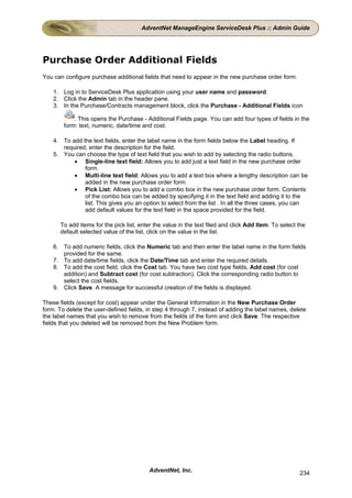 AdventNet ManageEngine ServiceDesk Plus :: Admin Guide




Purchase Order Additional Fields
You can configure purchase additional fields that need to appear in the new purchase order form.

    1. Log in to ServiceDesk Plus application using your user name and password.
    2. Click the Admin tab in the header pane.
    3. In the Purchase/Contracts management block, click the Purchase - Additional Fields icon

            . This opens the Purchase - Additional Fields page. You can add four types of fields in the
        form: text, numeric, date/time and cost.

    4. To add the text fields, enter the label name in the form fields below the Label heading. If
       required, enter the description for the field.
    5. You can choose the type of text field that you wish to add by selecting the radio buttons.
           • Single-line text field: Allows you to add just a text field in the new purchase order
               form.
           • Multi-line text field: Allows you to add a text box where a lengthy description can be
               added in the new purchase order form.
           • Pick List: Allows you to add a combo box in the new purchase order form. Contents
               of the combo box can be added by specifying it in the text field and adding it to the
               list. This gives you an option to select from the list . In all the three cases, you can
               add default values for the text field in the space provided for the field.

      To add items for the pick list, enter the value in the text filed and click Add Item. To select the
      default selected value of the list, click on the value in the list.

    6. To add numeric fields, click the Numeric tab and then enter the label name in the form fields
       provided for the same.
    7. To add date/time fields, click the Date/Time tab and enter the required details.
    8. To add the cost field, click the Cost tab. You have two cost type fields, Add cost (for cost
       addition) and Subtract cost (for cost subtraction). Click the corresponding radio button to
       select the cost fields.
    9. Click Save. A message for successful creation of the fields is displayed.

These fields (except for cost) appear under the General Information in the New Purchase Order
form. To delete the user-defined fields, in step 4 through 7, instead of adding the label names, delete
the label names that you wish to remove from the fields of the form and click Save. The respective
fields that you deleted will be removed from the New Problem form.




                                         AdventNet, Inc.                                              234
 