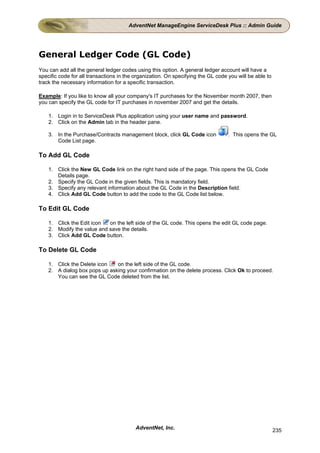 AdventNet ManageEngine ServiceDesk Plus :: Admin Guide




General Ledger Code (GL Code)
You can add all the general ledger codes using this option. A general ledger account will have a
specific code for all transactions in the organization. On specifying the GL code you will be able to
track the necessary information for a specific transaction.

Example: If you like to know all your company's IT purchases for the November month 2007, then
you can specify the GL code for IT purchases in november 2007 and get the details.

    1. Login in to ServiceDesk Plus application using your user name and password.
    2. Click on the Admin tab in the header pane.

    3. In the Purchase/Contracts management block, click GL Code icon             . This opens the GL
       Code List page.

To Add GL Code

    1. Click the New GL Code link on the right hand side of the page. This opens the GL Code
       Details page.
    2. Specify the GL Code in the given fields. This is mandatory field.
    3. Specify any relevant information about the GL Code in the Description field.
    4. Click Add GL Code button to add the code to the GL Code list below.

To Edit GL Code

    1. Click the Edit icon  on the left side of the GL code. This opens the edit GL code page.
    2. Modify the value and save the details.
    3. Click Add GL Code button.

To Delete GL Code

    1. Click the Delete icon   on the left side of the GL code.
    2. A dialog box pops up asking your confirmation on the delete process. Click Ok to proceed.
       You can see the GL Code deleted from the list.




                                          AdventNet, Inc.                                               235
 