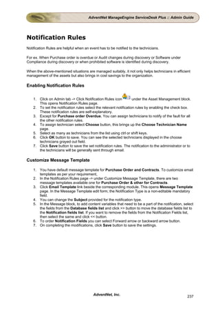 AdventNet ManageEngine ServiceDesk Plus :: Admin Guide




Notification Rules
Notification Rules are helpful when an event has to be notified to the technicians.

For ex. When Purchase order is overdue or Audit changes during discovery or Software under
Compliance during discovery or when prohibited software is identified during discovery.

When the above-mentioned situations are managed suitably, it not only helps technicians in efficient
management of the assets but also brings in cost savings to the organization.

Enabling Notification Rules

    1. Click on Admin tab -> Click Notification Rules icon          under the Asset Management block.
       This opens Notification Rules page.
    2. To set the notification rules select the relevant notification rules by enabling the check box.
       These notification rules are self-explanatory.
    3. Except for Purchase order Overdue, You can assign technicians to notify of the fault for all
       the other notification rules.
    4. To assign technician select Choose button, this brings up the Choose Technician Name
       page.
    5. Select as many as technicians from the list using ctrl or shift keys.
    6. Click OK button to save. You can see the selected technicians displayed in the choose
       technicians grayed out field.
    7. Click Save button to save the set notification rules. The notification to the administrator or to
       the technicians will be generally sent through email.

Customize Message Template

    1. You have default message template for Purchase Order and Contracts. To customize email
       templates as per your requirement,
    2. In the Notification Rules page -> under Customize Message Template, there are two
       message templates available one for Purchase Order & other for Contracts.
    3. Click Email Template link beside the corresponding module. This opens Message Template
       page. In the Message Template edit form; the Notification Type is a non-editable mandatory
       field.
    4. You can change the Subject provided for the notification type.
    5. In the Message block, to add content variables that need to be a part of the notification, select
       the fields from the Database fields list and click >> button to move the database fields list to
       the Notification fields list. If you want to remove the fields from the Notification Fields list,
       then select the same and click << button.
    6. To order Notification Fields you can select Forward arrow or backward arrow button.
    7. On completing the modifications, click Save button to save the settings.




                                          AdventNet, Inc.                                            237
 