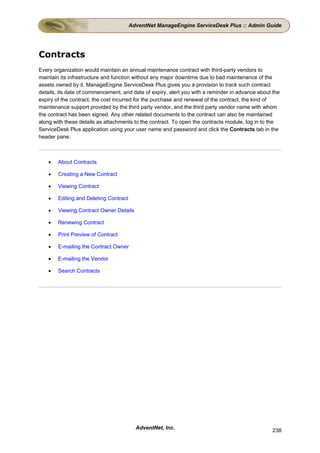 AdventNet ManageEngine ServiceDesk Plus :: Admin Guide




Contracts
Every organization would maintain an annual maintenance contract with third-party vendors to
maintain its infrastructure and function without any major downtime due to bad maintenance of the
assets owned by it. ManageEngine ServiceDesk Plus gives you a provision to track such contract
details, its date of commencement, and date of expiry, alert you with a reminder in advance about the
expiry of the contract, the cost incurred for the purchase and renewal of the contract, the kind of
maintenance support provided by the third party vendor, and the third party vendor name with whom
the contract has been signed. Any other related documents to the contract can also be maintained
along with these details as attachments to the contract. To open the contracts module, log in to the
ServiceDesk Plus application using your user name and password and click the Contracts tab in the
header pane.



    •   About Contracts

    •   Creating a New Contract

    •   Viewing Contract

    •   Editing and Deleting Contract

    •   Viewing Contract Owner Details

    •   Renewing Contract

    •   Print Preview of Contract

    •   E-mailing the Contract Owner

    •   E-mailing the Vendor

    •   Search Contracts




                                          AdventNet, Inc.                                         238
 