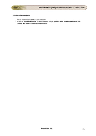 AdventNet ManageEngine ServiceDesk Plus :: Admin Guide



To reinitialize the server

    1. Go to <ServiceDesk Plus>/bin directory.
    2. Execute reinitializeDB.sh to reinitialize the server. Please note that all the data in the
       server will be lost when you reinitialize.




                                         AdventNet, Inc.                                            23
 