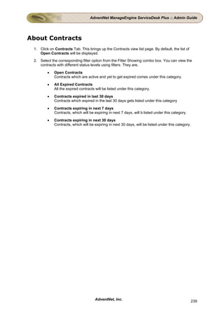 AdventNet ManageEngine ServiceDesk Plus :: Admin Guide




About Contracts
 1. Click on Contracts Tab. This brings up the Contracts view list page. By default, the list of
    Open Contracts will be displayed.
 2. Select the corresponding filter option from the Filter Showing combo box. You can view the
    contracts with different status levels using filters. They are,

         •   Open Contracts
             Contracts which are active and yet to get expired comes under this category.

         •   All Expired Contracts
             All the expired contracts will be listed under this category.

         •   Contracts expired in last 30 days
             Contracts which expired in the last 30 days gets listed under this category

         •   Contracts expiring in next 7 days
             Contracts, which will be expiring in next 7 days, will b listed under this category.

         •   Contracts expiring in next 30 days
             Contracts, which will be expiring in next 30 days, will be listed under this category.




                                      AdventNet, Inc.                                               239
 