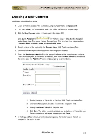 AdventNet ManageEngine ServiceDesk Plus :: Admin Guide




Creating a New Contract
To create a new contract for asset,

    1. Log in to the ServiceDesk Plus application using your user name and password.

    2. Click the Contract tab in the header pane. This opens the contracts list view page.

    3. Click the New Contract button in the contract index page. (OR)


        Click Quick Actions link                   in the home page -> Click Contracts option
        under Create New. This opens the Add Contract form. This form has three major sections:
        Contract Details, Contract Rules, and Notification Rules.

    4. Specify a name for the contract in the Contract Name field. This is mandatory field.

    5. Enter relevant Description for the contract in the respective text field.

    6. Select the Maintenance Vendor from the combo box listing all the vendor names available.
       This is mandatory field. If the vendor is not listed, then click Add New Vendor button beside
       the combo box. The Add New Vendor window pops up as shown below,




                    1. Specify the name of the vendor in the given field. This is mandatory field.

                    2. Enter a brief description about the vendor in the respective field.

                    3. Specify the Contact Person in the given field.

                    4. Click Save. The added vendor is selected and is displayed in the combo box.
                       If you do not wish to add a new vendor then click Close.

    7. In the Support field below it, enter the details regarding the kind of support that will be
       provided by the vendor to you.




                                          AdventNet, Inc.                                            240
 