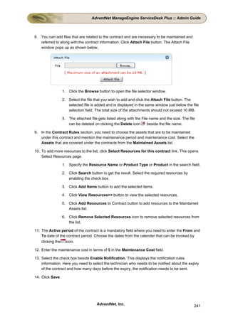 AdventNet ManageEngine ServiceDesk Plus :: Admin Guide



8. You can add files that are related to the contract and are necessary to be maintained and
   referred to along with the contract information. Click Attach File button. The Attach File
   window pops up as shown below,




                  1. Click the Browse button to open the file selector window.

                  2. Select the file that you wish to add and click the Attach File button. The
                     selected file is added and is displayed in the same window just below the file
                     selection field. The total size of the attachments should not exceed 10 MB.

                  3. The attached file gets listed along with the File name and the size. The file
                     can be deleted on clicking the Delete icon       beside the file name.

9. In the Contract Rules section, you need to choose the assets that are to be maintained
   under this contract and mention the maintenance period and maintenance cost. Select the
   Assets that are covered under the contracts from the Maintained Assets list.

10. To add more resources to the list, click Select Resources for this contract link. This opens
    Select Resources page.

                  1. Specify the Resource Name or Product Type or Product in the search field.

                  2. Click Search button to get the result. Select the required resources by
                     enabling the check box.

                  3. Click Add Items button to add the selected items.

                  4. Click View Resources>> button to view the selected resources.

                  5. Click Add Resources to Contract button to add resources to the Maintained
                     Assets list.

                  6. Click Remove Selected Resources icon to remove selected resources from
                     the list.

11. The Active period of the contract is a mandatory field where you need to enter the From and
    To date of the contract period. Choose the dates from the calender that can be invoked by
    clicking the icon.

12. Enter the maintenance cost in terms of $ in the Maintenance Cost field.

13. Select the check box beside Enable Notification. This displays the notification rules
    information. Here you need to select the technician who needs to be notified about the expiry
    of the contract and how many days before the expiry, the notification needs to be sent.

14. Click Save.




                                      AdventNet, Inc.                                            241
 