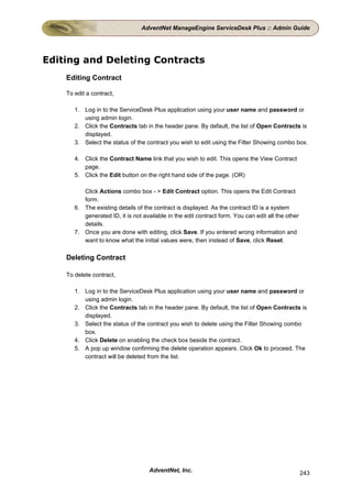 AdventNet ManageEngine ServiceDesk Plus :: Admin Guide




Editing and Deleting Contracts
    Editing Contract

    To edit a contract,

       1. Log in to the ServiceDesk Plus application using your user name and password or
          using admin login.
       2. Click the Contracts tab in the header pane. By default, the list of Open Contracts is
          displayed.
       3. Select the status of the contract you wish to edit using the Filter Showing combo box.

       4. Click the Contract Name link that you wish to edit. This opens the View Contract
          page.
       5. Click the Edit button on the right hand side of the page. (OR)

          Click Actions combo box - > Edit Contract option. This opens the Edit Contract
          form.
       6. The existing details of the contract is displayed. As the contract ID is a system
          generated ID, it is not available in the edit contract form. You can edit all the other
          details.
       7. Once you are done with editing, click Save. If you entered wrong information and
          want to know what the initial values were, then instead of Save, click Reset.

    Deleting Contract

    To delete contract,

       1. Log in to the ServiceDesk Plus application using your user name and password or
          using admin login.
       2. Click the Contracts tab in the header pane. By default, the list of Open Contracts is
          displayed.
       3. Select the status of the contract you wish to delete using the Filter Showing combo
          box.
       4. Click Delete on enabling the check box beside the contract.
       5. A pop up window confirming the delete operation appears. Click Ok to proceed. The
          contract will be deleted from the list.




                                    AdventNet, Inc.                                                 243
 