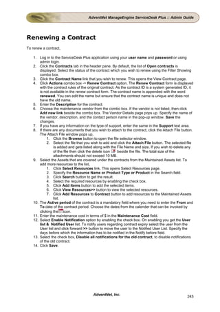 AdventNet ManageEngine ServiceDesk Plus :: Admin Guide




Renewing a Contract
To renew a contract,

   1. Log in to the ServiceDesk Plus application using your user name and password or using
       admin login.
   2. Click the Contracts tab in the header pane. By default, the list of Open contracts is
       displayed. Select the status of the contract which you wish to renew using the Filter Showing
       combo box.
   3. Click the Contract Name link that you wish to renew. This opens the View Contract page.
   4. Click Actions combo box -> Renew Contract option. The Renew Contract form is displayed
       with the contract rules of the original contract. As the contract ID is a system generated ID, it
       is not available in the renew contract form. The contract name is appended with the word
       renewed. You can edit the name but ensure that the contract name is unique and does not
       have the old name.
   5. Enter the Description for the contract.
   6. Choose the maintenance vendor from the combo box. If the vendor is not listed, then click
       Add new link beside the combo box. The Vendor Details page pops up. Specify the name of
       the vendor, description, and the contact person name in the pop-up window. Save the
       changes.
   7. If you have any information on the type of support, enter the same in the Support text area.
   8. If there are any documents that you wish to attach to the contract, click the Attach File button.
       The Attach File window pops up.
            1. Click the Browse button to open the file selector window.
            2. Select the file that you wish to add and click the Attach File button. The selected file
                is added and gets listed along with the File Name and size. If you wish to delete any
                of the file then click the delete icon    beside the file. The total size of the
                attachments should not exceed 10 MB.
   9. Select the Assets that are covered under the contracts from the Maintained Assets list. To
       add more resources to the list,
            1. Click Select Resources link. This opens Select Resources page.
            2. Specify the Resource Name or Product Type or Product in the Search field.
            3. Click Search button to get the result.
            4. Select the required resources by enabling the check box.
            5. Click Add Items button to add the selected items.
            6. Click View Resources>> button to view the selected resources.
            7. Click Add Resources to Contract button to add resources to the Maintained Assets
                list.
   10. The Active period of the contract is a mandatory field where you need to enter the From and
       To date of the contract period. Choose the dates from the calender that can be invoked by
       clicking the icon.
   11. Enter the maintenance cost in terms of $ in the Maintenance Cost field.
   12. Select Enable Notification option by enabling the check box. On enabling you get the User
       list & Notified User list. To notify users regarding contract expiry select the user from the
       User list and click forward >> button to move the user to the Notified User List. Specify the
       days before which the information has to be notified in the Notify before field.
   13. Select the check box, Disable all notifications for the old contract, to disable notifications
       of the old contract.
   14. Click Save.




                                        AdventNet, Inc.                                             245
 