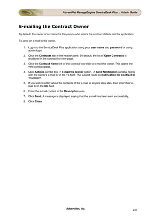 AdventNet ManageEngine ServiceDesk Plus :: Admin Guide




E-mailing the Contract Owner
By default, the owner of a contract is the person who enters the contract details into the application.

To send an e-mail to the owner,

    1. Log in to the ServiceDesk Plus application using your user name and password or using
       admin login.
    2. Click the Contracts tab in the header pane. By default, the list of Open Contracts is
       displayed in the contract list view page.
    3. Click the Contract Name link of the contract you wish to e-mail the owner. This opens the
       view contract page.
    4. Click Actions combo box -> E-mail the Owner option. A Send Notification window opens
       with the owner's e-mail ID in the To field. The subject reads as Notification for Contract ID
       <number>.
    5. If you wish to notify about the contents of the e-mail to anyone else also, then enter their e-
       mail ID in the CC field.
    6. Enter the e-mail content in the Description area.
    7. Click Send. A message is displayed saying that the e-mail has been sent successfully.
    8. Click Close.




                                          AdventNet, Inc.                                            247
 