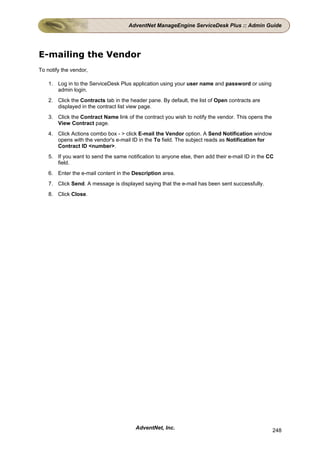 AdventNet ManageEngine ServiceDesk Plus :: Admin Guide




E-mailing the Vendor
To notify the vendor,

    1. Log in to the ServiceDesk Plus application using your user name and password or using
       admin login.
    2. Click the Contracts tab in the header pane. By default, the list of Open contracts are
       displayed in the contract list view page.
    3. Click the Contract Name link of the contract you wish to notify the vendor. This opens the
       View Contract page.
    4. Click Actions combo box - > click E-mail the Vendor option. A Send Notification window
       opens with the vendor's e-mail ID in the To field. The subject reads as Notification for
       Contract ID <number>.
    5. If you want to send the same notification to anyone else, then add their e-mail ID in the CC
       field.
    6. Enter the e-mail content in the Description area.
    7. Click Send. A message is displayed saying that the e-mail has been sent successfully.
    8. Click Close.




                                        AdventNet, Inc.                                             248
 