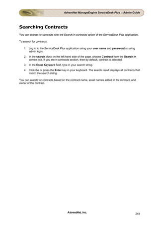 AdventNet ManageEngine ServiceDesk Plus :: Admin Guide




Searching Contracts
You can search for contracts with the Search in contracts option of the ServiceDesk Plus application.

To search for contracts,

    1. Log in to the ServiceDesk Plus application using your user name and password or using
       admin login.
    2. In the search block on the left hand side of the page, choose Contract from the Search in
       combo box. If you are in contracts section, then by default, contract is selected.
    3. In the Enter Keyword field, type in your search string.
    4. Click Go or press the Enter key in your keyboard. The search result displays all contracts that
       match the search string.

You can search for contracts based on the contract name, asset names added in the contract, and
owner of the contract.




                                        AdventNet, Inc.                                           249
 