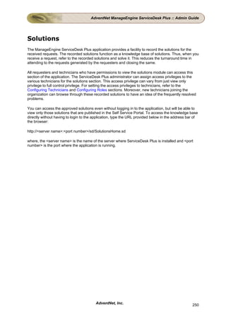 AdventNet ManageEngine ServiceDesk Plus :: Admin Guide




Solutions
The ManageEngine ServiceDesk Plus application provides a facility to record the solutions for the
received requests. The recorded solutions function as a knowledge base of solutions. Thus, when you
receive a request, refer to the recorded solutions and solve it. This reduces the turnaround time in
attending to the requests generated by the requesters and closing the same.

All requesters and technicians who have permissions to view the solutions module can access this
section of the application. The ServiceDesk Plus administrator can assign access privileges to the
various technicians for the solutions section. This access privilege can vary from just view only
privilege to full control privilege. For setting the access privileges to technicians, refer to the
Configuring Technicians and Configuring Roles sections. Moreover, new technicians joining the
organization can browse through these recorded solutions to have an idea of the frequently resolved
problems.

You can access the approved solutions even without logging in to the application, but will be able to
view only those solutions that are published in the Self Service Portal. To access the knowledge base
directly without having to login to the application, type the URL provided below in the address bar of
the browser:

http://<server name>:<port number>/sd/SolutionsHome.sd

where, the <server name> is the name of the server where ServiceDesk Plus is installed and <port
number> is the port where the application is running.




                                        AdventNet, Inc.                                           250
 