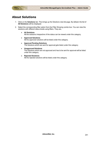AdventNet ManageEngine ServiceDesk Plus :: Admin Guide




About Solutions
 1. Click on the Solutions tab. This brings up the Solutions view list page. By default, the list of
    All Solutions will be displayed.
 2. Select the corresponding filter option from the Filter Showing combo box. You can view the
    solutions with different status levels using filters. They are,

         •   All Solutions
             All the solutions irrespective of the status can be viewed under this category.

         •   Approved Solutions
             All the approved solutions will be listed under this category.

         •   Approval Pending Solutions
             The Solutions which are sent for approval gets listed under this category.

         •   Unapproved Solutions
             The Solutions which are not approved and has to be sent for approval will be listed
             under this category.

         •   Rejected Solutions
             All the rejected solutions will be listed under this category.




                                       AdventNet, Inc.                                            251
 