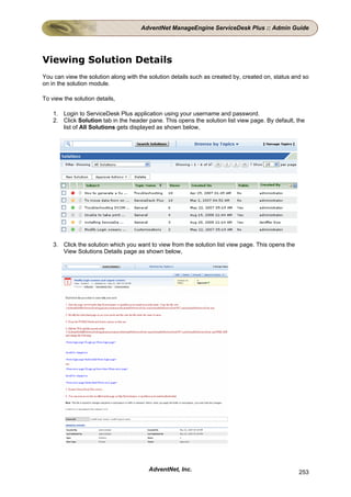 AdventNet ManageEngine ServiceDesk Plus :: Admin Guide




Viewing Solution Details
You can view the solution along with the solution details such as created by, created on, status and so
on in the solution module.

To view the solution details,

    1. Login to ServiceDesk Plus application using your username and password.
    2. Click Solution tab in the header pane. This opens the solution list view page. By default, the
       list of All Solutions gets displayed as shown below,




    3. Click the solution which you want to view from the solution list view page. This opens the
       View Solutions Details page as shown below,




                                         AdventNet, Inc.                                            253
 