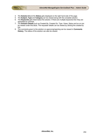 AdventNet ManageEngine ServiceDesk Plus :: Admin Guide



4. The Solution Id and the Status gets displayed on the right hand side of the page.
5. The Subject, Type and Category can be viewed along with the complete solution.
6. The Keywords gets listed below the solution. If there are multiple keywords then they are
   separated by commas.
7. The Solution Details such as Created By, Created On, Type, Views, Status and so on can
   be viewed under this block. The requester details can be viewed by clicking the created by
   link.
8. The comments given to the solution on approving/rejecting can be viewed in Comments
   History. The status of the solution can also be viewed.




                                   AdventNet, Inc.                                          254
 