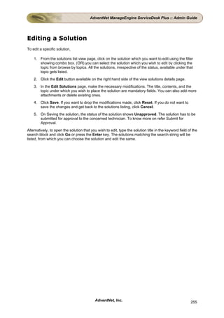AdventNet ManageEngine ServiceDesk Plus :: Admin Guide




Editing a Solution
To edit a specific solution,

    1. From the solutions list view page, click on the solution which you want to edit using the filter
       showing combo box. (OR) you can select the solution which you wish to edit by clicking the
       topic from browse by topics. All the solutions, irrespective of the status, available under that
       topic gets listed.
    2. Click the Edit button available on the right hand side of the view solutions details page.
    3. In the Edit Solutions page, make the necessary modifications. The title, contents, and the
       topic under which you wish to place the solution are mandatory fields. You can also add more
       attachments or delete existing ones.
    4. Click Save. If you want to drop the modifications made, click Reset. If you do not want to
       save the changes and get back to the solutions listing, click Cancel.
    5. On Saving the solution, the status of the solution shows Unapproved. The solution has to be
       submitted for approval to the concerned technician. To know more on refer Submit for
       Approval.
Alternatively, to open the solution that you wish to edit, type the solution title in the keyword field of the
search block and click Go or press the Enter key. The solutions matching the search string will be
listed, from which you can choose the solution and edit the same.




                                           AdventNet, Inc.                                               255
 