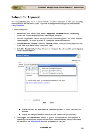 AdventNet ManageEngine ServiceDesk Plus :: Admin Guide




Submit for Approval
The newly added solutions has to be approved by the concerned technician, in order to be viewed by
the requesters in the self service portal. To provide access permission to approve solutions refer
Configuring Roles.

To submit for approval,

    1. From the solutions list view page, select Unapproved Solutions from the filter showing
       combo box. The list of all Unapproved solutions gets displayed.
    2. Click the subject of the solution which you want to submit for approval. This opens the View
       Solutions page. The Status is shown as Unapproved below the Solution Id.
    3. Select Submit for Approval under the Approve Actions combo box on the right hand side
       of the page. This opens Submit for Approval page.

    4. Select the To address by invoking the icon      . This opens the Add users for Approval pop up
       window as shown below,




          •   Enable the check box adjacent to the user whom you want to submit the solution for
              approval.

          •   The To text field gets filled with the mail id of the corresponding administrator.
    5. The Subject and Description is entered as given in Notification Rules email template. If
       needed you can modify the subject and description content manually, else you can change
       the same from the Notification Rules email template under Helpdesk.


                                         AdventNet, Inc.                                           256
 