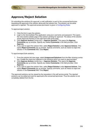 AdventNet ManageEngine ServiceDesk Plus :: Admin Guide




Approve/Reject Solution
On submitting the solutions for approval, a mail notification is sent to the concerned technician
requesting the approval of the solution along with the solution link. The solution can be either
approved or rejected. The approval access permission is given in Configuring Roles.

To approve/reject solution,

    1. Click the link to open the solution.
    2. Login to the ServiceDesk Plus application using your username and password. This opens
       the view solution details page of the solution pending for approval. The status of the solution
       shows Approval Pending on the right hand side of the page.
    3. Click Approve Actions combo box -> Approve Solution. This opens the Approve
       Comments pop up window. Specify any related Comments in the field provided. Click
       Approve.
    4. If you wish to reject the solution then, select Reject Solution under Approve Actions. This
       opens Reject Comments pop up window. Specify comments, such as reason to reject the
       solution in the Comments field. Click Reject.

To approve/reject bulk solutions,

    1. From the solution list view page, select Unapproved Solutions from the filter showing combo
       box. Enable the check box adjacent to the solutions which you want to approve/reject.
    2. Click Approve Actions combo box -> Approve Solution. This opens the Approve
       Comments pop up window. Specify any related Comments in the field provided. Click
       Approve.
    3. If you wish to reject the solution then, select Reject Solution under Approve Actions. This
       opens Reject Comments pop up window. Specify comments, such as reason to reject the
       solution in the Comments field. Click Reject.

The approved solutions can be viewed by the requesters in the self service portal. The rejected
solutions can be edited and sent for approval to the concerned technician. Thus the solution is not
completely deleted from the list.




                                         AdventNet, Inc.                                              258
 