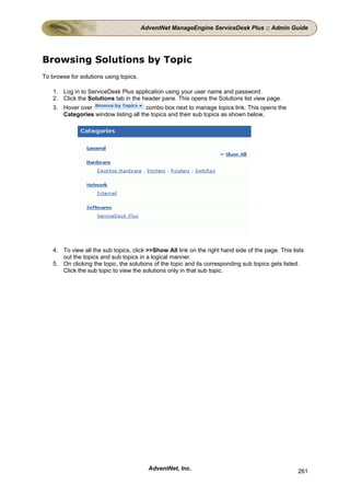 AdventNet ManageEngine ServiceDesk Plus :: Admin Guide




Browsing Solutions by Topic
To browse for solutions using topics,

    1. Log in to ServiceDesk Plus application using your user name and password.
    2. Click the Solutions tab in the header pane. This opens the Solutions list view page.
    3. Hover over                      combo box next to manage topics link. This opens the
       Categories window listing all the topics and their sub topics as shown below,




    4. To view all the sub topics, click >>Show All link on the right hand side of the page. This lists
       out the topics and sub topics in a logical manner.
    5. On clicking the topic, the solutions of the topic and its corresponding sub topics gets listed.
       Click the sub topic to view the solutions only in that sub topic.




                                          AdventNet, Inc.                                           261
 