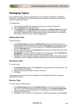 AdventNet ManageEngine ServiceDesk Plus :: Admin Guide




Managing Topics
You can add new topics, rename an existing topic, and move topics and subtopics to a different
parent topic. This provides you the ability to organize your solutions in a logical manner that would
meet your organization's needs.

To manage topics

    1. Log in to the ServiceDesk Plus application using your user name and password.
    2. Click the Solutions tab in the header pane.
    3. In the Actions block, click Manage Topics link (OR) Click the Manage Topics link available
       in the Solutions list view page adjacent to the Browse by Topics combo box. The manage
       topics page is displayed with the available topics and their subtopics listed in the hierarchy.
       From here you can add, rename, move, and delete topics.

Adding a New Topic

To add a new topic

    1. In the Manage Topics page, click the Add New Topic button. The add new topic form is
       displayed just above the available topics list with the Topic Name and the list of parent topics
       as the two fields. If there are no topics available then the Choose a parent topic field will
       have the /Topic Root alone.
    2. Enter the name of the topic in the Topic Name field and choose the parent topic under which
       you want to place the new topic.
       For example - if you want to add the new topic as a main level topic, choose /Topic Root as
       the parent topic. Or else, choose any other topic as the parent topic.
    3. Click Add. The topic is added as subtopic to the parent that you chose and is displayed in the
       available topics list. A message is displayed stating that the new topic is added successfully.

Renaming a Topic

To rename a topic

    1. In the Manage Topics page, click the Rename link of the topic that you wish to rename. The
       Rename topic form is opened.
    2. Type the new name for the topic in the topic name field.
    3. Click Save.

The changes made to the topic name are displayed in the available topics list and a message is
displayed above the list.

Moving a Topic

To move a topic to a different parent

    1. In the Manage Topics page, click the Change Parent link in the row of the topic that you
       wish to move. The Change Parent Topic form is displayed. In the Choose the parent topic
       text box, by default, the current parent topic of the topic that is to be moved is selected.
    2. Select the new parent topic.
    3. Click Save. If you do not want to move the topic to a different parent topic, then click Cancel.




                                          AdventNet, Inc.                                               262
 