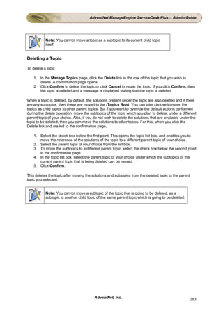 AdventNet ManageEngine ServiceDesk Plus :: Admin Guide




           Note: You cannot move a topic as a subtopic to its current child topic
           itself.


Deleting a Topic

To delete a topic

    1. In the Manage Topics page, click the Delete link in the row of the topic that you wish to
       delete. A confirmation page opens.
    2. Click Confirm to delete the topic or click Cancel to retain the topic. If you click Confirm, then
       the topic is deleted and a message is displayed stating that the topic is deleted.

When a topic is deleted, by default, the solutions present under the topic are also deleted and if there
are any subtopics, then these are moved to the /Topics Root. You can later choose to move the
topics as child topics to other parent topics. But if you want to override the default actions performed
during the delete operation, move the subtopics of the topic which you plan to delete, under a different
parent topic of your choice. Also, if you do not wish to delete the solutions that are available under the
topic to be deleted, then you can move the solutions to other topics. For this, when you click the
Delete link and are led to the confirmation page,

    1. Select the check box below the first point. This opens the topic list box, and enables you to
       move the reference of the solutions of the topic to a different parent topic of your choice.
    2. Select the parent topic of your choice from the list box.
    3. To move the subtopics to a different parent topic, select the check box below the second point
       in the confirmation page.
    4. In the topic list box, select the parent topic of your choice under which the subtopics of the
       current parent topic that is being deleted can be moved.
    5. Click Confirm.

This deletes the topic after moving the solutions and subtopics from the deleted topic to the parent
topic you selected.


           Note: You cannot move a subtopic of the topic that is going to be deleted, as a
           subtopic to another child topic of the same parent topic which is going to be deleted.




                                          AdventNet, Inc.                                              263
 