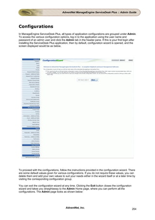 AdventNet ManageEngine ServiceDesk Plus :: Admin Guide




Configurations
In ManageEngine ServiceDesk Plus, all types of application configurations are grouped under Admin.
To access the various configuration options, log in to the application using the user name and
password of an admin user and click the Admin tab in the header pane. If this is your first login after
installing the ServiceDesk Plus application, then by default, configuration wizard is opened, and the
screen displayed would be as below,




To proceed with the configurations, follow the instructions provided in the configuration wizard. There
are some default values given for various configurations. If you do not require these values, you can
delete them and add your own values to suit your needs either in the wizard itself or at a later time by
visiting the corresponding configuration group.

You can exit the configuration wizard at any time. Clicking the Exit button closes the configuration
wizard and takes you straightaway to the Admin Home page, where you can perform all the
configurations. The Admin page looks as shown below:




                                         AdventNet, Inc.                                               264
 