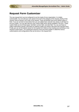 AdventNet ManageEngine ServiceDesk Plus :: Admin Guide




Request Form Customizer
The new request form can be configured to suit the needs of your organization. It is highly
customizable. You can add your own values to be set for the category of the request, priority of the
request, level of request, and mode of the request. These will already have some default values in
them. If you do not wish to have these then you can delete them and add new values or edit them to
suit your needs. You can also add your own custom fields which will be available in the form. These
custom fields can be of three types: text field, numeric field, and date field. You can use these to
collect organization specific information for getting a better and clearer idea about the reported issue.
Finally you can set the default values for the request form fields so that creating and submitting a new
request if made easier. The subsequent sections of the document explain in detail the various
customizations and configurations that can be done in the request form.




                                          AdventNet, Inc.                                            267
 