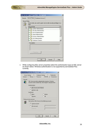 AdventNet ManageEngine ServiceDesk Plus :: Admin Guide




•   While configuring SQL server properties select the authentication type as SQL server
    as shown below. Windows authentication is not supported by serviceDesk Plus
    currently.




                            AdventNet, Inc.                                           26
 