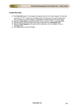 AdventNet ManageEngine ServiceDesk Plus :: Admin Guide




Create New Item,

  15. Click New Item button in the category list page to add item to the sub-category. Or click add
        new item icon         beside the sub-category title in the list view. This opens the New Item
        form in which the you have category, sub-category and other details on top of the page.
  16.   Specify the Item name in the given text field. For ex. versions. This is a mandatory field.
  17.   Specify relevant information about the newly created item in the Description field.
  18.   Select the Sub Category for the item from the combo box. For ex. software. This is a
        mandatory field.
  19.   Click Save button to save the details.




                                         AdventNet, Inc.                                                269
 