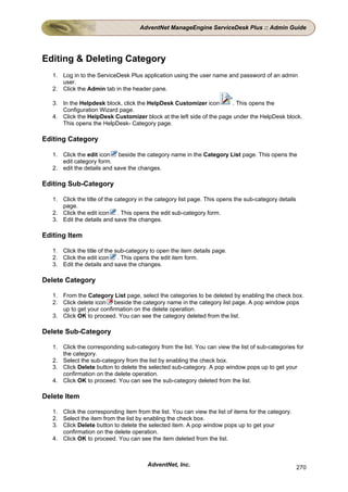 AdventNet ManageEngine ServiceDesk Plus :: Admin Guide




Editing & Deleting Category
   1. Log in to the ServiceDesk Plus application using the user name and password of an admin
      user.
   2. Click the Admin tab in the header pane.

   3. In the Helpdesk block, click the HelpDesk Customizer icon        . This opens the
      Configuration Wizard page.
   4. Click the HelpDesk Customizer block at the left side of the page under the HelpDesk block.
      This opens the HelpDesk- Category page.

Editing Category

   1. Click the edit icon beside the category name in the Category List page. This opens the
      edit category form.
   2. edit the details and save the changes.

Editing Sub-Category

   1. Click the title of the category in the category list page. This opens the sub-category details
      page.
   2. Click the edit icon . This opens the edit sub-category form.
   3. Edit the details and save the changes.

Editing Item

   1. Click the title of the sub-category to open the item details page.
   2. Click the edit icon . This opens the edit item form.
   3. Edit the details and save the changes.

Delete Category

   1. From the Category List page, select the categories to be deleted by enabling the check box.
   2. Click delete icon beside the category name in the category list page. A pop window pops
      up to get your confirmation on the delete operation.
   3. Click OK to proceed. You can see the category deleted from the list.

Delete Sub-Category

   1. Click the corresponding sub-category from the list. You can view the list of sub-categories for
      the category.
   2. Select the sub-category from the list by enabling the check box.
   3. Click Delete button to delete the selected sub-category. A pop window pops up to get your
      confirmation on the delete operation.
   4. Click OK to proceed. You can see the sub-category deleted from the list.

Delete Item

   1. Click the corresponding item from the list. You can view the list of items for the category.
   2. Select the item from the list by enabling the check box.
   3. Click Delete button to delete the selected item. A pop window pops up to get your
      confirmation on the delete operation.
   4. Click OK to proceed. You can see the item deleted from the list.



                                        AdventNet, Inc.                                                270
 