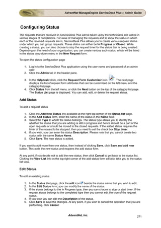 AdventNet ManageEngine ServiceDesk Plus :: Admin Guide




Configuring Status
The requests that are received in ServiceDesk Plus will be taken up by the technicians and will be in
various stages of completions. For ease of managing the requests and to know the status in which
each of the received requests are in, ServiceDesk Plus allows you to create various request status
under which you can group requests. These status can either be In Progress or Closed. While
creating a status, you can also choose to stop the request timer for the status that is being created.
Depending on the need of your organization, you can create various such status, which will be listed
in the status drop-down menu in the New Request form.

To open the status configuration page

    1. Log in to the ServiceDesk Plus application using the user name and password of an admin
       user.
    2. Click the Admin tab in the header pane.

    3. In the Helpdesk block, click the Request Form Customizer icon             . The next page
       displays the list of request form attributes that can be customized on the left menu and the
       category list page.
    4. Click Status from the left menu, or click the Next button on the top of the category list page.
       The Status List page is displayed. You can add, edit, or delete the request status.

Add Status

To add a request status

    1. Click the Add New Status link available at the right top corner of the Status list page.
    2. In the Add Status form, enter the name of the status in the Name field.
    3. Select the Type to which the status belongs. The status type allows you to identify the
       whether the status that you are adding is still in progress and hence should be a part of the
       open requests or should be moved to the closed requests. If the added status requires the
       timer of the request to be stopped, then you need to set the check box Stop timer.
    4. If you wish, you can enter the status Description. Please note that you cannot create two
       status with the same Status Name.
    5. Click Save. The new status is added.

If you want to add more than one status, then instead of clicking Save, click Save and add new
button. This adds the new status and reopens the add status form.

At any point, if you decide not to add the new status, then click Cancel to get back to the status list.
Clicking the View List link on the top right corner of the add status form will also take you to the status
list view.

Edit Status

To edit an existing status

    1. In the Status List page, click the edit icon beside the status name that you wish to edit.
    2. In the Edit Status form, you can modify the name of the status.
    3. If the status belongs to the In Progress type, then you can choose to stop or start timer. If the
       request status belongs to the completed type then you cannot edit the type of the request
       status.
    4. If you wish you can edit the Description of the status.
    5. Click Save to save the changes. At any point, if you wish to cancel the operation that you are
       performing, click Cancel.


                                          AdventNet, Inc.                                              271
 