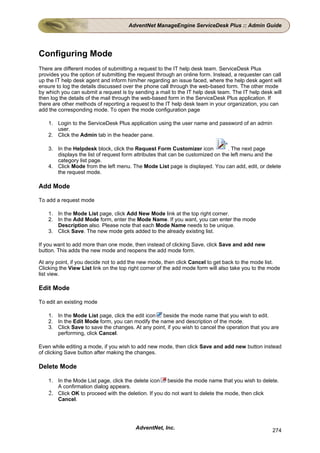 AdventNet ManageEngine ServiceDesk Plus :: Admin Guide




Configuring Mode
There are different modes of submitting a request to the IT help desk team. ServiceDesk Plus
provides you the option of submitting the request through an online form. Instead, a requester can call
up the IT help desk agent and inform him/her regarding an issue faced, where the help desk agent will
ensure to log the details discussed over the phone call through the web-based form. The other mode
by which you can submit a request is by sending a mail to the IT help desk team. The IT help desk will
then log the details of the mail through the web-based form in the ServiceDesk Plus application. If
there are other methods of reporting a request to the IT help desk team in your organization, you can
add the corresponding mode. To open the mode configuration page

    1. Login to the ServiceDesk Plus application using the user name and password of an admin
       user.
    2. Click the Admin tab in the header pane.

    3. In the Helpdesk block, click the Request Form Customizer icon             . The next page
       displays the list of request form attributes that can be customized on the left menu and the
       category list page.
    4. Click Mode from the left menu. The Mode List page is displayed. You can add, edit, or delete
       the request mode.

Add Mode

To add a request mode

    1. In the Mode List page, click Add New Mode link at the top right corner.
    2. In the Add Mode form, enter the Mode Name. If you want, you can enter the mode
       Description also. Please note that each Mode Name needs to be unique.
    3. Click Save. The new mode gets added to the already existing list.

If you want to add more than one mode, then instead of clicking Save, click Save and add new
button. This adds the new mode and reopens the add mode form.

At any point, if you decide not to add the new mode, then click Cancel to get back to the mode list.
Clicking the View List link on the top right corner of the add mode form will also take you to the mode
list view.

Edit Mode

To edit an existing mode

    1. In the Mode List page, click the edit icon beside the mode name that you wish to edit.
    2. In the Edit Mode form, you can modify the name and description of the mode.
    3. Click Save to save the changes. At any point, if you wish to cancel the operation that you are
       performing, click Cancel.

Even while editing a mode, if you wish to add new mode, then click Save and add new button instead
of clicking Save button after making the changes.

Delete Mode

    1. In the Mode List page, click the delete icon beside the mode name that you wish to delete.
       A confirmation dialog appears.
    2. Click OK to proceed with the deletion. If you do not want to delete the mode, then click
       Cancel.




                                         AdventNet, Inc.                                           274
 