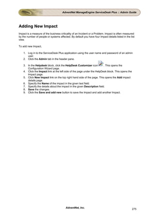 AdventNet ManageEngine ServiceDesk Plus :: Admin Guide




Adding New Impact
Impact is a measure of the business criticality of an Incident or a Problem. Impact is often measured
by the number of people or systems affected. By default you have four Impact details listed in the list
view.

To add new Impact,

    1. Log in to the ServiceDesk Plus application using the user name and password of an admin
       user.
    2. Click the Admin tab in the header pane.

    3. In the Helpdesk block, click the HelpDesk Customizer icon          . This opens the
       Configuration Wizard page.
    4. Click the Impact link at the left side of the page under the HelpDesk block. This opens the
       Impact page.
    5. Click New Impact link on the top right hand side of the page. This opens the Add impact
       details page.
    6. Specify the Name of the impact in the given text field.
    7. Specify the details about the impact in the given Description field.
    8. Save the changes.
    9. Click the Save and add new button to save the Impact and add another Impact.




                                         AdventNet, Inc.                                             275
 