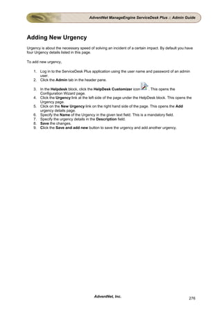 AdventNet ManageEngine ServiceDesk Plus :: Admin Guide




Adding New Urgency
Urgency is about the necessary speed of solving an incident of a certain impact. By default you have
four Urgency details listed in this page.

To add new urgency,

    1. Log in to the ServiceDesk Plus application using the user name and password of an admin
       user.
    2. Click the Admin tab in the header pane.

    3. In the Helpdesk block, click the HelpDesk Customizer icon          . This opens the
       Configuration Wizard page.
    4. Click the Urgency link at the left side of the page under the HelpDesk block. This opens the
       Urgency page.
    5. Click on the New Urgency link on the right hand side of the page. This opens the Add
       urgency details page.
    6. Specify the Name of the Urgency in the given text field. This is a mandatory field.
    7. Specify the urgency details in the Description field.
    8. Save the changes.
    9. Click the Save and add new button to save the urgency and add another urgency.




                                        AdventNet, Inc.                                          276
 