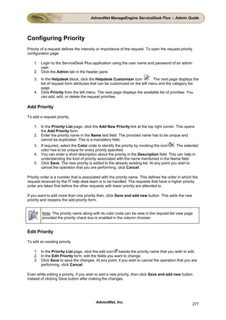 AdventNet ManageEngine ServiceDesk Plus :: Admin Guide




Configuring Priority
Priority of a request defines the intensity or importance of the request. To open the request priority
configuration page

    1. Login to the ServiceDesk Plus application using the user name and password of an admin
       user.
    2. Click the Admin tab in the header pane.
    3. In the Helpdesk block, click the Helpdesk Customizer icon           . The next page displays the
       list of request form attributes that can be customized on the left menu and the category list
       page.
    4. Click Priority from the left menu. The next page displays the available list of priorities. You
       can add, edit, or delete the request priorities.

Add Priority

To add a request priority,

    1. In the Priority List page, click the Add New Priority link at the top right corner. This opens
       the Add Priority form.
    2. Enter the priority name in the Name text field. The provided name has to be unique and
       cannot be duplicated. This is a mandatory field.
    3. If required, select the Color code to identify the priority by invoking the icon   . The selected
       color has to be unique for every priority specified.
    4. You can enter a short description about the priority in the Description field. This can help in
       understanding the kind of priority associated with the name mentioned in the Name field.
    5. Click Save. The new priority is added to the already existing list. At any point you wish to
       cancel the operation that you are performing, click Cancel.

Priority order is a number that is associated with the priority name. This defines the order in which the
request received by the IT help desk team is to be handled. The requests that have a higher priority
order are taken first before the other requests with lower priority are attended to.

If you want to add more than one priority then, click Save and add new button. This adds the new
priority and reopens the add priority form.


         Note: The priority name along with its color code can be view in the request list view page
         provided the priority check box is enabled in the column chooser.


Edit Priority

To edit an existing priority

    1. In the Priority List page, click the edit icon beside the priority name that you wish to edit.
    2. In the Edit Priority form, edit the fields you want to change.
    3. Click Save to save the changes. At any point, if you wish to cancel the operation that you are
       performing, click Cancel.

Even while editing a priority, if you wish to add a new priority, then click Save and add new button
instead of clicking Save button after making the changes.




                                          AdventNet, Inc.                                                277
 