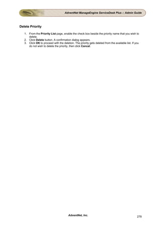 AdventNet ManageEngine ServiceDesk Plus :: Admin Guide




Delete Priority

   1. From the Priority List page, enable the check box beside the priority name that you wish to
      delete.
   2. Click Delete button. A confirmation dialog appears.
   3. Click OK to proceed with the deletion. The priority gets deleted from the available list. If you
      do not wish to delete the priority, then click Cancel.




                                        AdventNet, Inc.                                             278
 