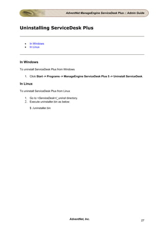AdventNet ManageEngine ServiceDesk Plus :: Admin Guide




Uninstalling ServiceDesk Plus


   •   In Windows
   •   In Linux




In Windows

To uninstall ServiceDesk Plus from Windows

   1. Click Start -> Programs -> ManageEngine ServiceDesk Plus 5 -> Uninstall ServiceDesk.

In Linux

To uninstall ServiceDesk Plus from Linux

   1. Go to <ServiceDesk>/_uninst directory.
   2. Execute uninstaller.bin as below:
       $ ./uninstaller.bin




                                       AdventNet, Inc.                                  27
 