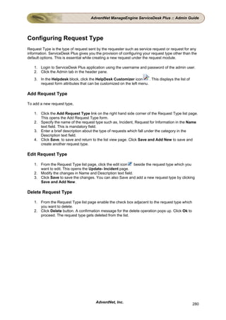 AdventNet ManageEngine ServiceDesk Plus :: Admin Guide




Configuring Request Type
Request Type is the type of request sent by the requester such as service request or request for any
information. ServiceDesk Plus gives you the provision of configuring your request type other than the
default options. This is essential while creating a new request under the request module.

    1. Login to ServiceDesk Plus application using the username and password of the admin user.
    2. Click the Admin tab in the header pane.
    3. In the Helpdesk block, click the HelpDesk Customizer icon        . This displays the list of
       request form attributes that can be customized on the left menu.

Add Request Type

To add a new request type,

    1. Click the Add Request Type link on the right hand side corner of the Request Type list page.
       This opens the Add Request Type form.
    2. Specify the name of the request type such as, Incident, Request for Information in the Name
       text field. This is mandatory field.
    3. Enter a brief description about the type of requests which fall under the category in the
       Description text field.
    4. Click Save, to save and return to the list view page. Click Save and Add New to save and
       create another request type.

Edit Request Type

    1. From the Request Type list page, click the edit icon   beside the request type which you
       want to edit. This opens the Update- Incident page.
    2. Modify the changes in Name and Description text field.
    3. Click Save to save the changes. You can also Save and add a new request type by clicking
       Save and Add New.

Delete Request Type

    1. From the Request Type list page enable the check box adjacent to the request type which
       you want to delete.
    2. Click Delete button. A confirmation message for the delete operation pops up. Click Ok to
       proceed. The request type gets deleted from the list.




                                         AdventNet, Inc.                                              280
 