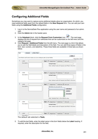 AdventNet ManageEngine ServiceDesk Plus :: Admin Guide




Configuring Additional Fields
Sometimes you may want to capture some additional details about an organization, for which, you
need additional fields apart from the default fields in the New Request form. You can add your own
fields using the Additional Fields configuration.

    1. Log in to the ServiceDesk Plus application using the user name and password of an admin
       user.
    2. Click the Admin tab in the header pane.

    3. In the Helpdesk block, click the Request Form Customizer icon             . The next page
       displays the list of request form attributes that can be customized on the left menu and the
       category list page.
    4. Click Request - Additional Fields from the left menu. The next page is a form that allows
       you to add the field labels and description of the field. You can add three types of fields in the
       form: text, numeric, and date/time. These three fields are available in three tabs as shown
       below:




        The default tab selected is Text.

    5. To add the text fields, enter the label name in the form fields below the Label heading. If
       required, enter the description for the field.



                                          AdventNet, Inc.                                            281
 
