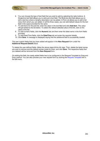 AdventNet ManageEngine ServiceDesk Plus :: Admin Guide



    6. You can choose the type of text field that you wish to add by selecting the radio buttons. A
        Single-line text field allows you to add just a text field. The Multi-line text field allows you to
        add a text box where a lengthy description can be added. A Pick List allows you to add a list
        menu from which you can select. In all the three cases, you can add default values for the text
        field in the space provided for the same.
    7. To add items for the pick list, enter the value in the text filed and click Add Item. The value
        will get added to the list below. To select the default selected value of the list, click on the
        value in the list.
    8. To add numeric fields, click the Numeric tab and then enter the label name in the form fields
        provided.
    9. To add Date/Time fields, click the Date/Time tab and enter the required details.
    10. Click Save. A message is displayed saying that the additional field is successfully created.

The new custom fields that you have added will appear in the New Request form under the
Additional Request Details block.

To delete the user-defined fields, follow the above steps till the 4th step. Then, delete the label names
you wish to remove and the default entries made for them, and click Save. The respective fields that
you deleted will be removed from the New Request form.

On adding the field, the newly added fields has to be configured in the Request Template by Drag and
Drop method. You can also preview your new request form by clicking the Request Template link in
the left menu.




                                          AdventNet, Inc.                                              282
 