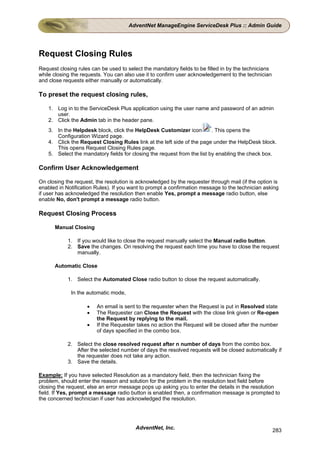 AdventNet ManageEngine ServiceDesk Plus :: Admin Guide




Request Closing Rules
Request closing rules can be used to select the mandatory fields to be filled in by the technicians
while closing the requests. You can also use it to confirm user acknowledgement to the technician
and close requests either manually or automatically.

To preset the request closing rules,

    1. Log in to the ServiceDesk Plus application using the user name and password of an admin
       user.
    2. Click the Admin tab in the header pane.
    3. In the Helpdesk block, click the HelpDesk Customizer icon          . This opens the
       Configuration Wizard page.
    4. Click the Request Closing Rules link at the left side of the page under the HelpDesk block.
       This opens Request Closing Rules page.
    5. Select the mandatory fields for closing the request from the list by enabling the check box.

Confirm User Acknowledgement

On closing the request, the resolution is acknowledged by the requester through mail (if the option is
enabled in Notification Rules). If you want to prompt a confirmation message to the technician asking
if user has acknowledged the resolution then enable Yes, prompt a message radio button, else
enable No, don't prompt a message radio button.

Request Closing Process

      Manual Closing

            1. If you would like to close the request manually select the Manual radio button.
            2. Save the changes. On resolving the request each time you have to close the request
               manually.

      Automatic Close

            1. Select the Automated Close radio button to close the request automatically.

             In the automatic mode,

                    •   An email is sent to the requester when the Request is put in Resolved state
                    •   The Requester can Close the Request with the close link given or Re-open
                        the Request by replying to the mail.
                    •   If the Requester takes no action the Request will be closed after the number
                        of days specified in the combo box.

            2. Select the close resolved request after n number of days from the combo box.
               After the selected number of days the resolved requests will be closed automatically if
               the requester does not take any action.
            3. Save the details.

Example: If you have selected Resolution as a mandatory field, then the technician fixing the
problem, should enter the reason and solution for the problem in the resolution text field before
closing the request, else an error message pops up asking you to enter the details in the resolution
field. If Yes, prompt a message radio button is enabled then, a confirmation message is prompted to
the concerned technician if user has acknowledged the resolution.




                                         AdventNet, Inc.                                              283
 