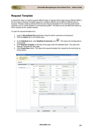 AdventNet ManageEngine ServiceDesk Plus :: Admin Guide




Request Template
In real world, there is a need to support different types of request which might require different fields in
the form layout. Request Template supports to configure different set of fields for different type of
requests. Thereby creating individual form for each request template for the most frequently raised
requests such as, printer problem or mail fetching problem. The fields can be pre filled with values so
that a request can be created instantly.

To open the request template form,

    1. Login to ServiceDesk Plus application using the admin username and password.
    2. Click the Admin tab in the header pane.

    3. In the Helpdesk block, click HelpDesk Customizer icon       . This opens the Configurations
       wizard page.
    4. Click Request Template on left side of the page under the helpdesk block. This opens the
       Request Template list view page.
    5. Click Create New button. This opens the request template form viewed by the technician as
       shown below,




                                           AdventNet, Inc.                                              284
 