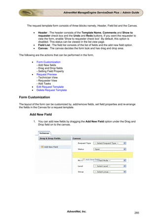 AdventNet ManageEngine ServiceDesk Plus :: Admin Guide



      The request template form consists of three blocks namely, Header, Field list and the Canvas.

              •    Header : The header consists of the Template Name, Comments and Show to
                   requester check box and the Undo and Redo buttons. If you want the requester to
                   view the form, enable 'Show to requester check box'. By default, this option is
                   disabled. This status can be viewed in the list view page.
              •    Field List : The field list consists of the list of fields and the add new field option.
              •    Canvas : The canvas decides the form look and has drag and drop area.

The following are the actions that can be performed in the form,

          •       Form Customization
                  - Add New fields
                  - Drag and Drop fields
                  - Setting Field Property
          •       Request Preview
                  - Technician View
                  - Requester View
                  - Add Tasks
          •       Edit Request Template
          •       Delete Request Template

Form Customization

The layout of the form can be customized by, add/remove fields, set field properties and re-arrange
the fields in the Canvas for a request template.

         Add New Field

              1. You can add new fields by dragging the Add New Field option under the Drag and
                 Drop field on to the canvas.




                                             AdventNet, Inc.                                             285
 