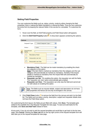 AdventNet ManageEngine ServiceDesk Plus :: Admin Guide




         Setting Field Properties

         You can customize the fields such as, status, priority, mode by either changing the field
         properties, that is, making the fields mandatory or closing the fields. Thus you can customize
         the entire form by keeping the relevant fields in the canvas for a template. To customize the
         form,

            1. Hover over the field, an Edit Field property and Field Close button will appears.
            2. Click the Edit Field Property button     . A drop down appears containing the options,




                   •   Mandatory Field : The field can be made mandatory by enabling the check
                       box adjacent to this option.
                       Note: If the Item field is marked as mandatory then the category and the sub
                       category will automatically be marked as mandatory. Similarly if the Impact
                       details is marked as mandatory then the Impact field will automatically be
                       marked as mandatory.
                   •   Requester can Set : On enabling this option, the requester can edit the fields.
                       The 'requester can view' option automatically gets enabled.
                   •   Requester can View : The requesters can only view the field and cannot set
                       nor edit values on enabling this option.


                       Note: The fields such as request details, subject and description do not have
                       field properties and hence can be only re-arranged in the canvas.


            3. Click Field Close button to remove the field from the canvas and add it to the field
               list. The fields such as status, priority, description, subject and requester details does
               not have the Field Close option.

On customizing the form layout, the fields are pre filled with values. Click Save. The template gets
added to the available list in the Request Template list view page. To save and add tasks for the
template, click Save and Add Task instead of Save.

At any point, if you do not wish to add the request template and would like to get back to the list view
page, click Cancel. Clicking the View List link on the top right corner of the request template form will
also take you to the request template list view page.




                                          AdventNet, Inc.                                              287
 